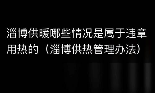 淄博供暖哪些情况是属于违章用热的（淄博供热管理办法）