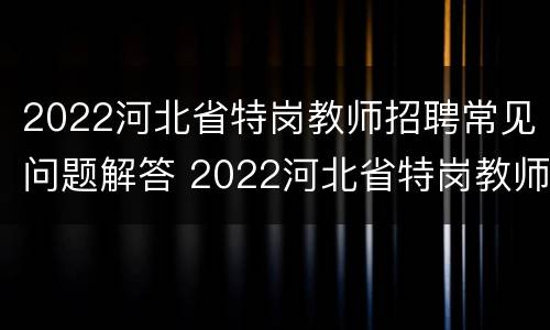 2022河北省特岗教师招聘常见问题解答 2022河北省特岗教师招聘常见问题解答大全