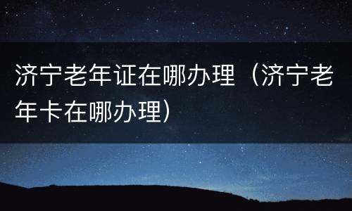 济宁老年证在哪办理（济宁老年卡在哪办理）