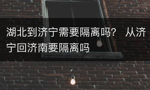湖北到济宁需要隔离吗？ 从济宁回济南要隔离吗