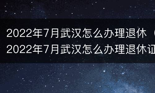 2022年7月武汉怎么办理退休（2022年7月武汉怎么办理退休证）