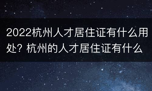 2022杭州人才居住证有什么用处? 杭州的人才居住证有什么用