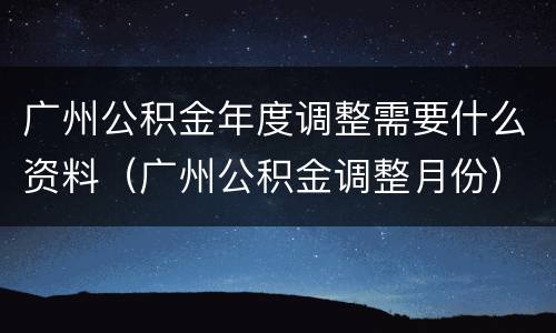 广州公积金年度调整需要什么资料（广州公积金调整月份）