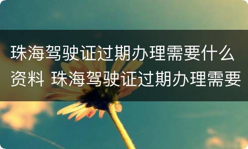 珠海驾驶证过期办理需要什么资料 珠海驾驶证过期办理需要什么资料和手续