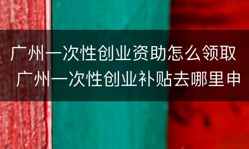 广州一次性创业资助怎么领取 广州一次性创业补贴去哪里申请