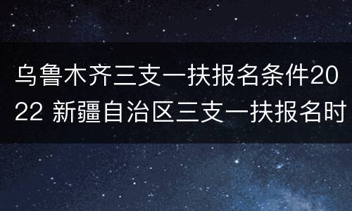 乌鲁木齐三支一扶报名条件2022 新疆自治区三支一扶报名时间2021