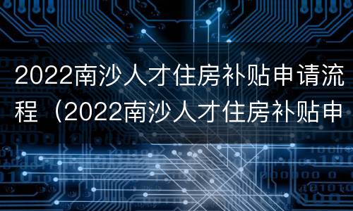 2022南沙人才住房补贴申请流程（2022南沙人才住房补贴申请流程详解）