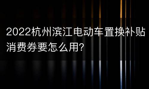 2022杭州滨江电动车置换补贴消费券要怎么用？