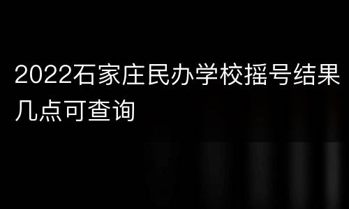 2022石家庄民办学校摇号结果几点可查询