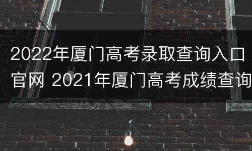 2022年厦门高考录取查询入口官网 2021年厦门高考成绩查询时间