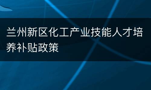 兰州新区化工产业技能人才培养补贴政策
