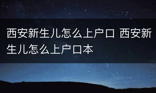 西安新生儿怎么上户口 西安新生儿怎么上户口本