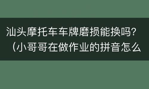 汕头摩托车车牌磨损能换吗？（小哥哥在做作业的拼音怎么写）