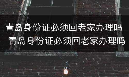 青岛身份证必须回老家办理吗 青岛身份证必须回老家办理吗现在