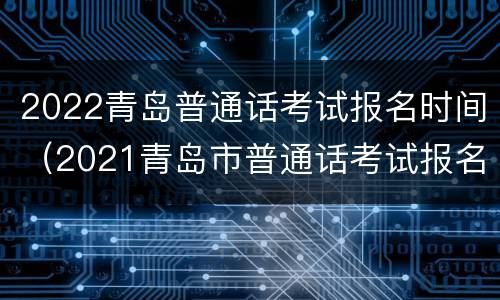 2022青岛普通话考试报名时间（2021青岛市普通话考试报名时间）