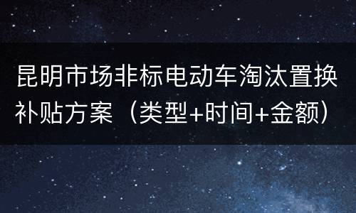 昆明市场非标电动车淘汰置换补贴方案（类型+时间+金额）