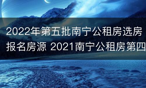 2022年第五批南宁公租房选房报名房源 2021南宁公租房第四批报名时间
