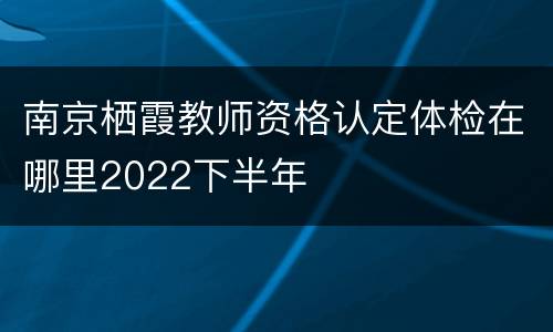 南京栖霞教师资格认定体检在哪里2022下半年
