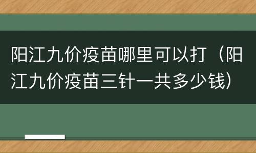 阳江九价疫苗哪里可以打（阳江九价疫苗三针一共多少钱）