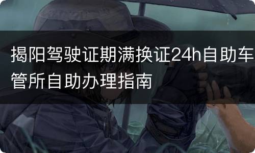 揭阳驾驶证期满换证24h自助车管所自助办理指南