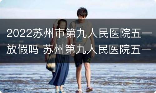 2022苏州市第九人民医院五一放假吗 苏州第九人民医院五一节正常上班吗?