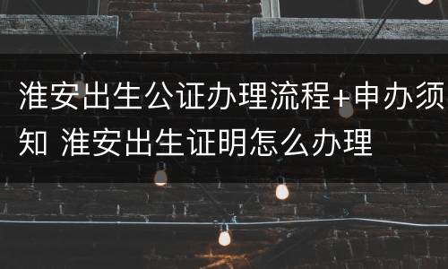 淮安出生公证办理流程+申办须知 淮安出生证明怎么办理