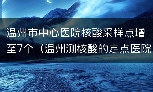 温州市中心医院核酸采样点增至7个（温州测核酸的定点医院）