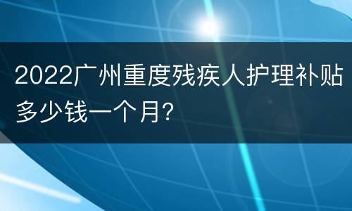 2022广州重度残疾人护理补贴多少钱一个月？