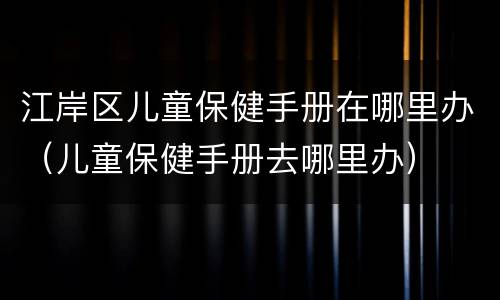 江岸区儿童保健手册在哪里办（儿童保健手册去哪里办）