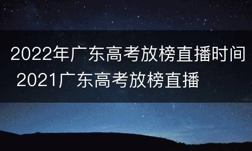 2022年广东高考放榜直播时间 2021广东高考放榜直播
