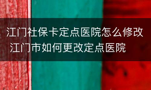 江门社保卡定点医院怎么修改 江门市如何更改定点医院