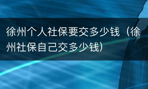 徐州个人社保要交多少钱（徐州社保自己交多少钱）