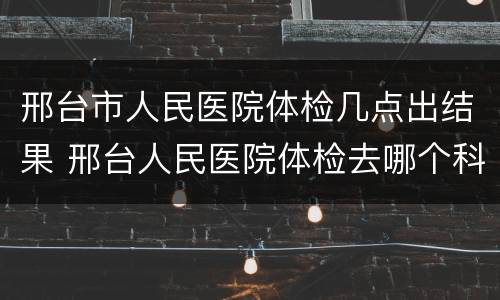 邢台市人民医院体检几点出结果 邢台人民医院体检去哪个科室