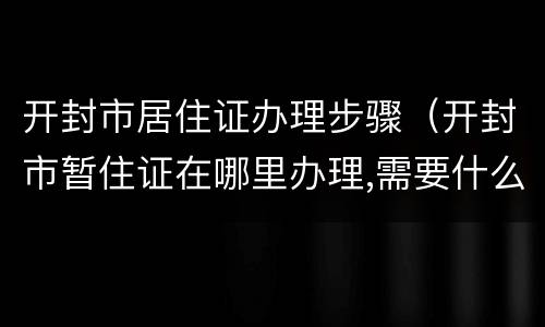 开封市居住证办理步骤（开封市暂住证在哪里办理,需要什么证件）