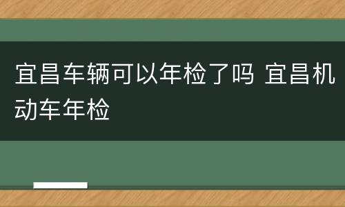 宜昌车辆可以年检了吗 宜昌机动车年检