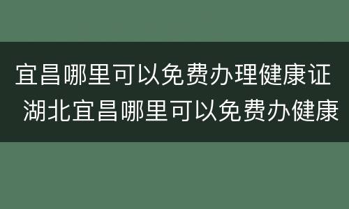 宜昌哪里可以免费办理健康证 湖北宜昌哪里可以免费办健康证吗
