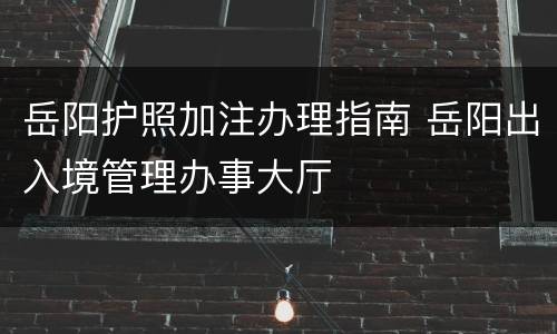 岳阳护照加注办理指南 岳阳出入境管理办事大厅
