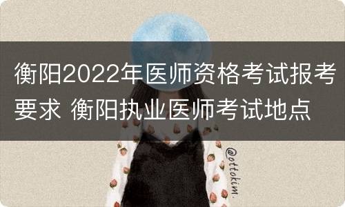 衡阳2022年医师资格考试报考要求 衡阳执业医师考试地点