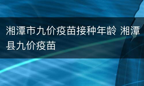 湘潭市九价疫苗接种年龄 湘潭县九价疫苗