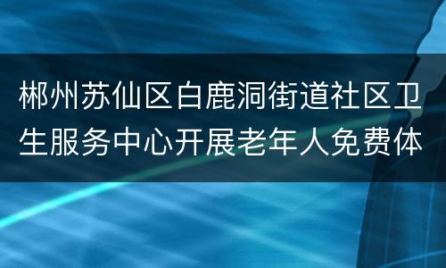 郴州苏仙区白鹿洞街道社区卫生服务中心开展老年人免费体检