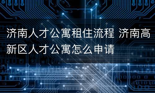 济南人才公寓租住流程 济南高新区人才公寓怎么申请