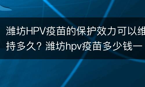 潍坊HPV疫苗的保护效力可以维持多久? 潍坊hpv疫苗多少钱一针