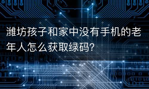 潍坊孩子和家中没有手机的老年人怎么获取绿码？
