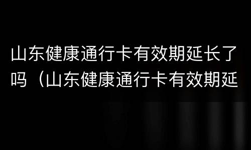 山东健康通行卡有效期延长了吗（山东健康通行卡有效期延长了吗现在）