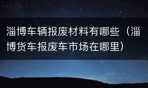 淄博车辆报废材料有哪些（淄博货车报废车市场在哪里）