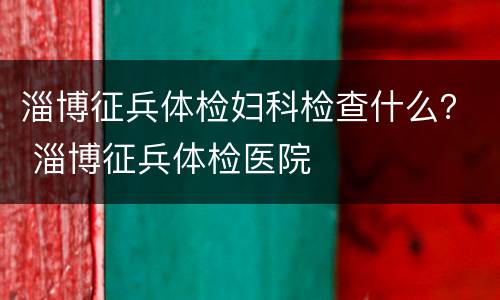 淄博征兵体检妇科检查什么？ 淄博征兵体检医院