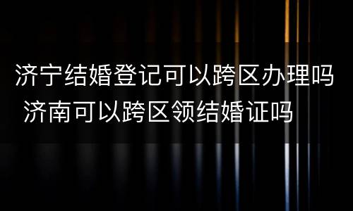 济宁结婚登记可以跨区办理吗 济南可以跨区领结婚证吗