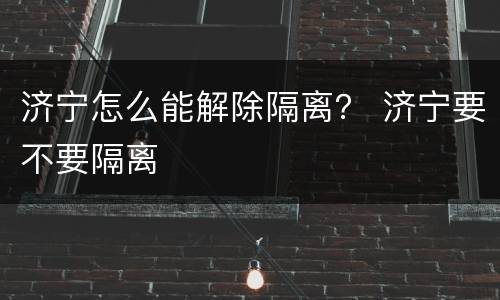济宁怎么能解除隔离？ 济宁要不要隔离
