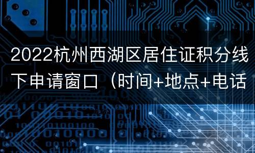 2022杭州西湖区居住证积分线下申请窗口（时间+地点+电话）