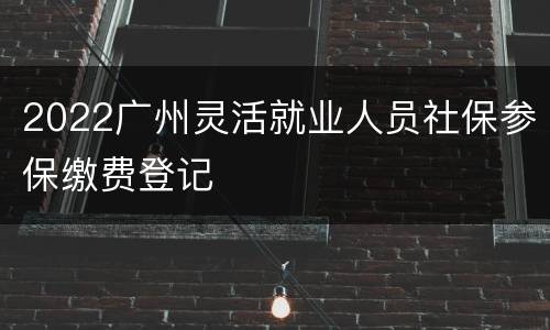 2022广州灵活就业人员社保参保缴费登记